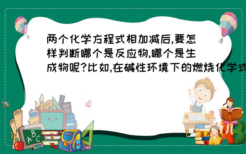 两个化学方程式相加减后,要怎样判断哪个是反应物,哪个是生成物呢?比如,在碱性环境下的燃烧化学式：2H2+O2=2H2O,知道正极：O2+2H2O+4e-=4oH-,然后相减就得出的化学式:2H2-4e--4oH-=4H2o,为什么,氢氧