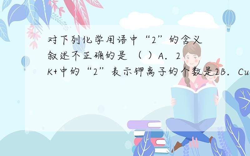 对下列化学用语中“2”的含义叙述不正确的是 （ ）A．2K+中的“2”表示钾离子的个数是2B．Cu+2中的“2”表示铜离子带2个单位的正电荷+2C． MgO中的“2”表示氧化镁中镁元素的化合价是+2D．