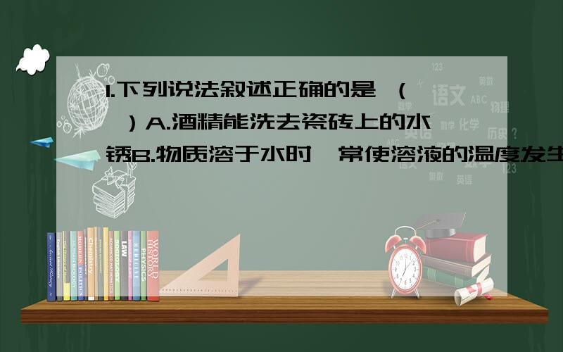 1.下列说法叙述正确的是 （ ）A.酒精能洗去瓷砖上的水锈B.物质溶于水时,常使溶液的温度发生改变C.加酶的洗衣粉中的酶有助于洗去衣服上的血迹D.敞口放置浓盐酸,空气中有白烟升起2.图一可