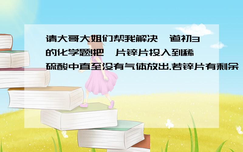 请大哥大姐们帮我解决一道初3的化学题!把一片锌片投入到稀硫酸中直至没有气体放出.若锌片有剩余,所得的溶液中的溶质为什么?溶剂是什么?如果锌片完全溶解,则反应后溶液中的溶质可能只