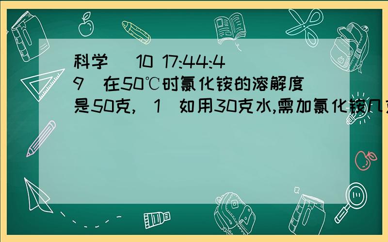 科学 (10 17:44:49)在50℃时氯化铵的溶解度是50克,（1）如用30克水,需加氯化铵几克?（2）用20克氯化铵,需加几克水?（3）在300克氯化铵饱和溶液中,含氯化铵几克? 