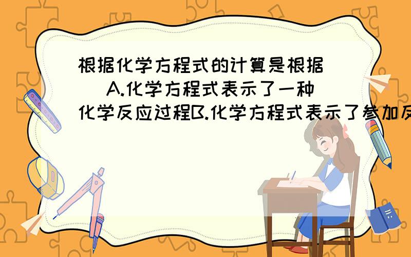 根据化学方程式的计算是根据（ ）A.化学方程式表示了一种化学反应过程B.化学方程式表示了参加反应的物质是什么,反应后生成的物质又是什么C.化学方程式表示了反应前后反应物和生成物