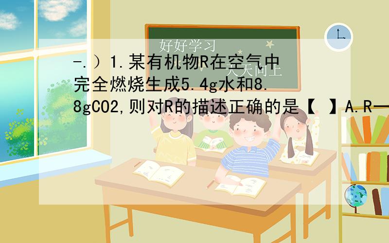 -.）1.某有机物R在空气中完全燃烧生成5.4g水和8.8gCO2,则对R的描述正确的是【 】A.R一定含有C、H、O三钟元素 B.R只含C、H两种元素C.无法确定R所含元素 D.R的化学式是C2H6OH2.小华在测定铁在氧气中