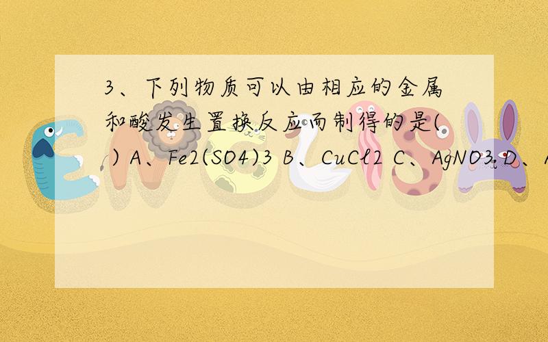 3、下列物质可以由相应的金属和酸发生置换反应而制得的是( ) A、Fe2(SO4)3 B、CuCl2 C、AgNO3 D、Al2(SO4)3