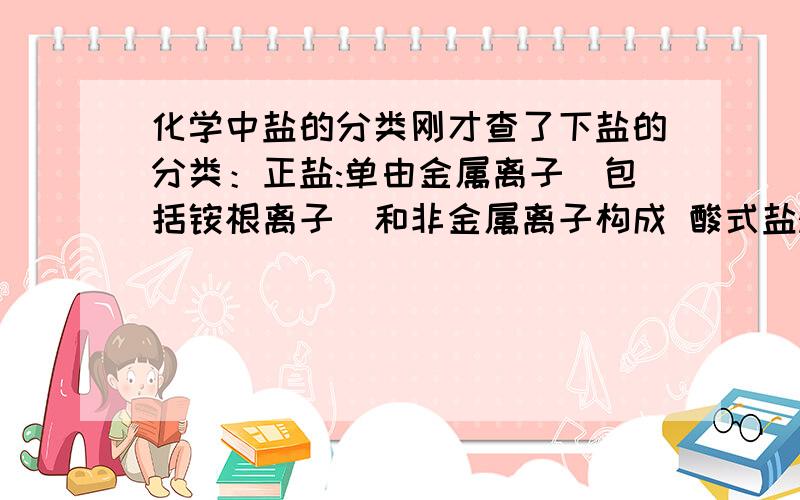 化学中盐的分类刚才查了下盐的分类：正盐:单由金属离子（包括铵根离子）和非金属离子构成 酸式盐:由金属离子（包括铵根离子）、氢离子 酸根离子和非金属离子构成 碱式盐:由金属离子