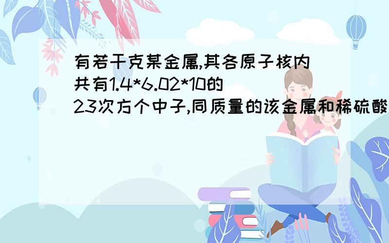 有若干克某金属,其各原子核内共有1.4*6.02*10的23次方个中子,同质量的该金属和稀硫酸反应生成6.02*10的22次方个阳离子,这些阳离子共有1.3*6.02*10的23次方个质子,则该金属的摩尔质量为 ,单个原