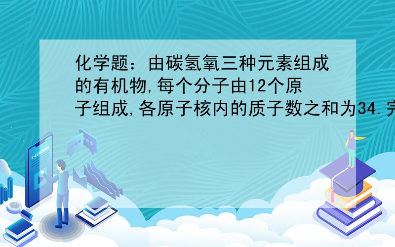 化学题：由碳氢氧三种元素组成的有机物,每个分子由12个原子组成,各原子核内的质子数之和为34.完全燃烧2mol该有机物生成二氧化碳和水时,需氧气9mol,则该有机物的分子式为?求详细解答.