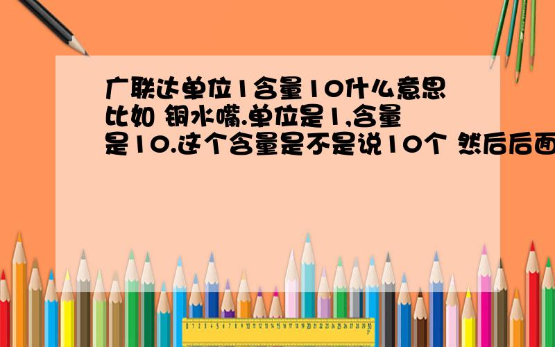 广联达单位1含量10什么意思比如 铜水嘴.单位是1,含量是10.这个含量是不是说10个 然后后面还有个市场价,这个市场价是写一个铜水嘴的价钱,还是写10个铜水嘴的价钱.