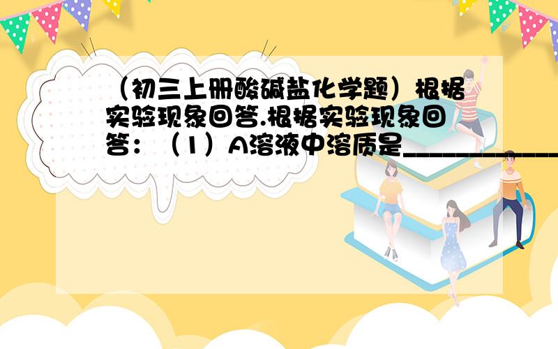 （初三上册酸碱盐化学题）根据实验现象回答.根据实验现象回答：（1）A溶液中溶质是________________________.（2）B、C沉淀的化学式分别为_________、__________.（3）写出有关反应化学方程式.①_____