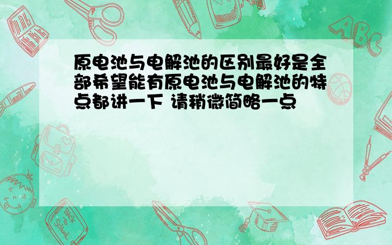 原电池与电解池的区别最好是全部希望能有原电池与电解池的特点都讲一下 请稍微简略一点