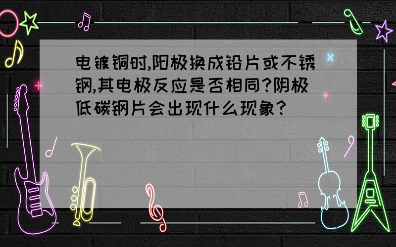 电镀铜时,阳极换成铅片或不锈钢,其电极反应是否相同?阴极低碳钢片会出现什么现象?