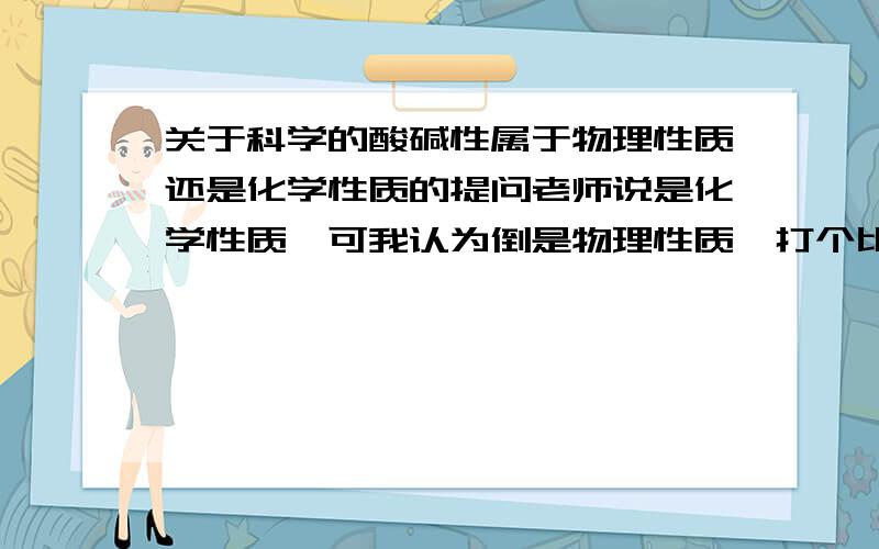 关于科学的酸碱性属于物理性质还是化学性质的提问老师说是化学性质,可我认为倒是物理性质,打个比方,浓硫酸并不是与其他物质合并才产生酸性的,而是浓硫酸本身就呈酸性.难道滴进紫色