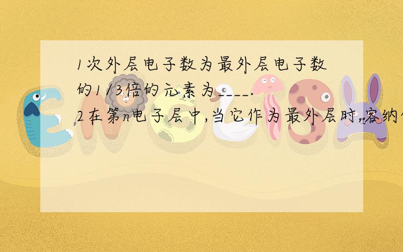 1次外层电子数为最外层电子数的1/3倍的元素为____.2在第n电子层中,当它作为最外层时,容纳的电子数最多与n-1层相同；当它作为次外层时,其电子数比n+1层最少能多10个电子,则n为（ ）A 2 B 3 C 4