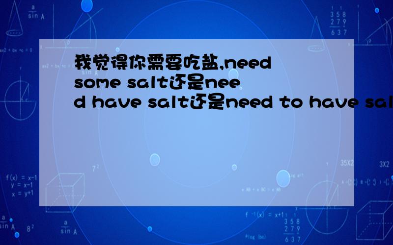 我觉得你需要吃盐,need some salt还是need have salt还是need to have salt?请懂的进来,不懂...我觉得你需要吃盐,need some salt还是need have salt还是need to have salt?请懂的进来,不懂的别乱说误人.