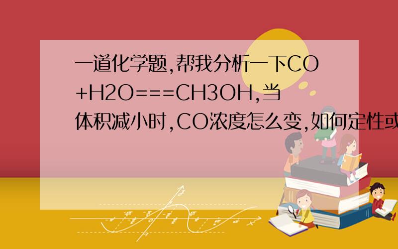 一道化学题,帮我分析一下CO+H2O===CH3OH,当体积减小时,CO浓度怎么变,如何定性或定量分析（不要用嘞夏特列原理来解释）都是气体物质 ，是可逆反应