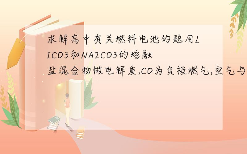 求解高中有关燃料电池的题用LICO3和NA2CO3的熔融盐混合物做电解质,CO为负极燃气,空气与CO2的混合气体为正极助燃气,制得在650度下工作的燃料电池,完成有关的电池反应式.给出负极为2CO+2CO3(2-)=