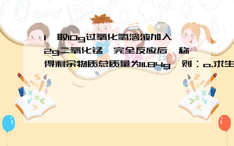 1、取10g过氧化氢溶液加入2g二氧化锰,完全反应后,称得剩余物质总质量为11.84g,则：a.求生成氧气的质量；b.求参加反应的过氧化氢的质量.2、将25g石灰石（杂质不参加反应,也不溶于水）放入盛