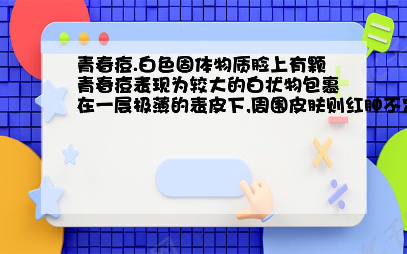 青春痘.白色固体物质脸上有颗青春痘表现为较大的白状物包裹在一层极薄的表皮下,周围皮肤则红肿不定.这种要不要把白色的固体挤出来啊.不挤的话自己会不会消失?