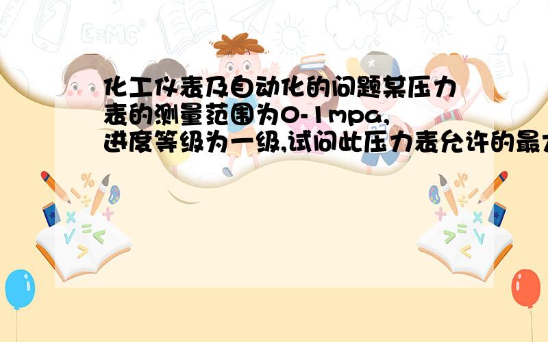 化工仪表及自动化的问题某压力表的测量范围为0-1mpa,进度等级为一级,试问此压力表允许的最大绝对误差是多少?若用标准压力计来校验该压力表,在校验点为0.5mpa时,标准压力计上计数为0.508mpa