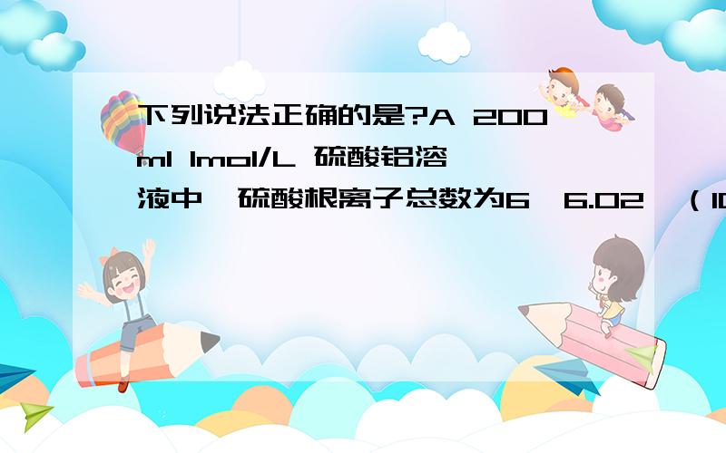 下列说法正确的是?A 200ml 1mol/L 硫酸铝溶液中,硫酸根离子总数为6×6.02×（10的23次方）B 标准状况下,22.4L 氯气和氯化氢 的混合气体中所含分子总数为2×6.02×(10的23次方）C 0.1mol硫酸根离子中所