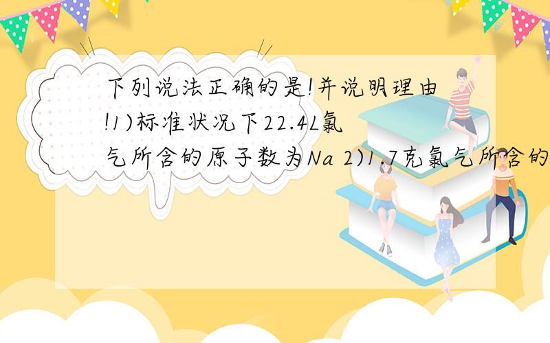 下列说法正确的是!并说明理由!1)标准状况下22.4L氯气所含的原子数为Na 2)1.7克氯气所含的原子数为0.1Na 3)18克水中含电子数为10Na 4）1.8毫升水（ρ =1克/毫升）含分子数为0.3Na Na阿伏加德罗常数