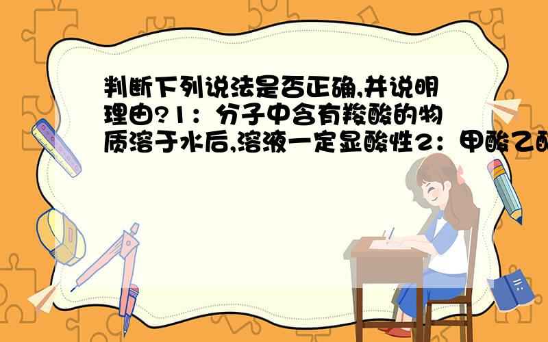 判断下列说法是否正确,并说明理由?1：分子中含有羧酸的物质溶于水后,溶液一定显酸性2：甲酸乙酯、乙酸甲酯、丙酸互为同分异构体3：甲醛、乙酸、甲酸甲酯三种有机化合物的碳、氢、氧