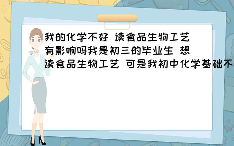 我的化学不好 读食品生物工艺有影响吗我是初三的毕业生 想读食品生物工艺 可是我初中化学基础不是很好,会不会有什么影响