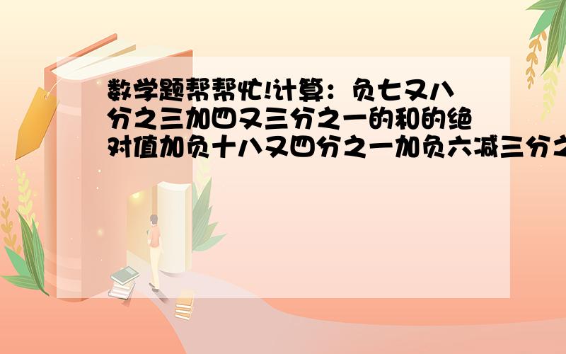 数学题帮帮忙!计算：负七又八分之三加四又三分之一的和的绝对值加负十八又四分之一加负六减三分之一的差的绝对值,帮帮忙啊说的不清楚，请谅解