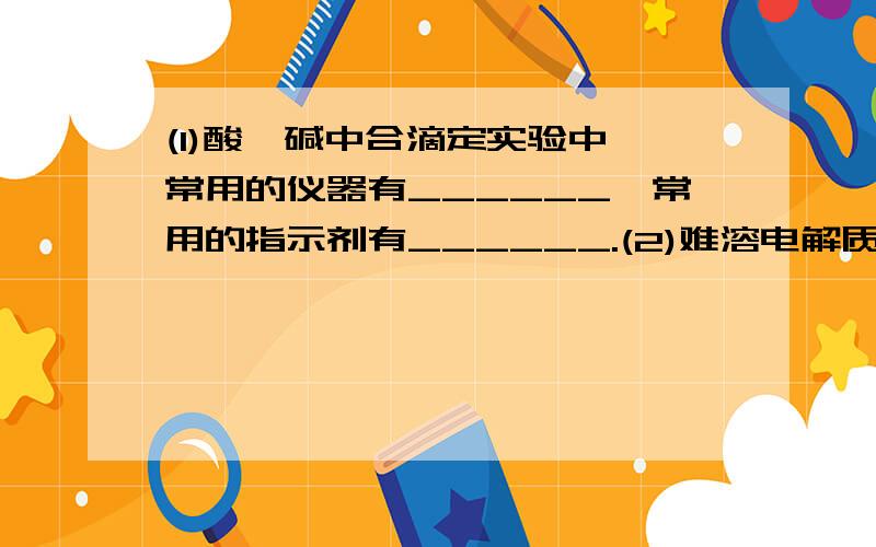 (1)酸,碱中合滴定实验中,常用的仪器有______,常用的指示剂有______.(2)难溶电解质的定义是________.以AnCl为例,写出在含AnCl的饱和溶液中,建立的化学平衡：____________.(3)写出AnCl,Mg(OH)2,BaSO4,CaCO3四种