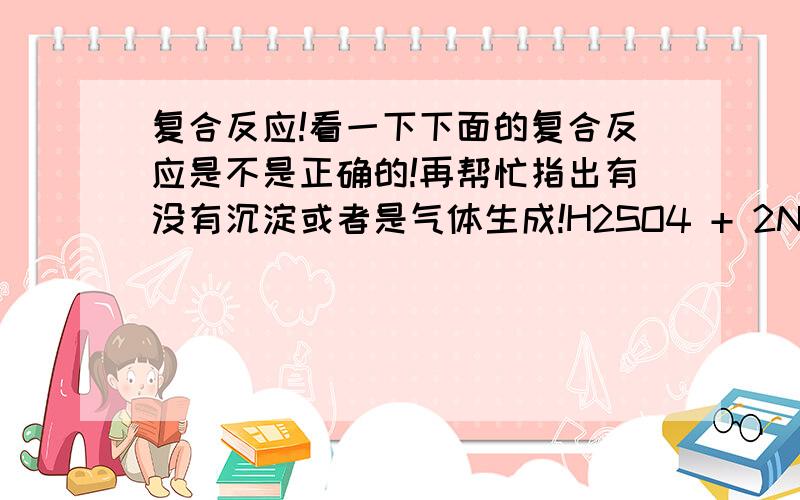 复合反应!看一下下面的复合反应是不是正确的!再帮忙指出有没有沉淀或者是气体生成!H2SO4 + 2NAOH = 2H2O + NA2SO4 NACL + AGNO3 = NANO3 + AGCLK2CO3 + H2SO4 = K2SO4 + H2CO3CACL2 + NA2CO3 = CACO3 + 2NACLCUSO4 + KOH = CU(OH)