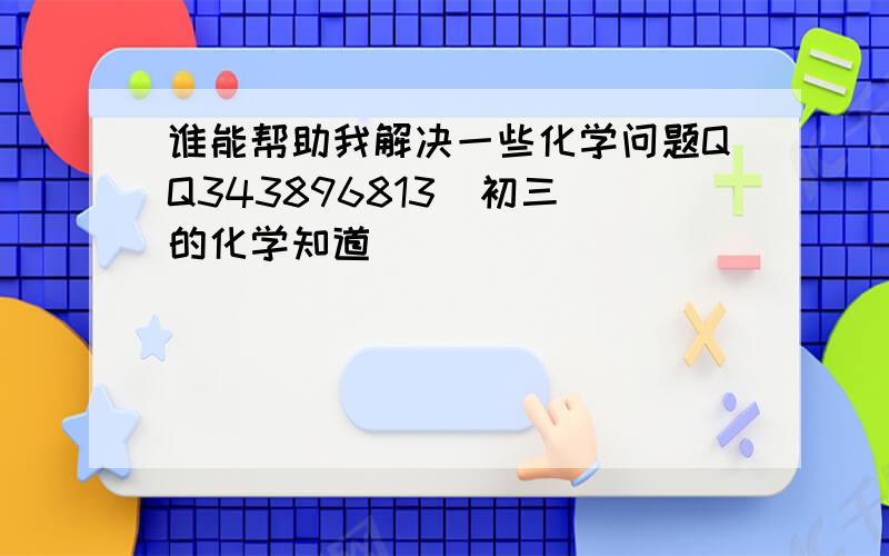 谁能帮助我解决一些化学问题QQ343896813  初三的化学知道