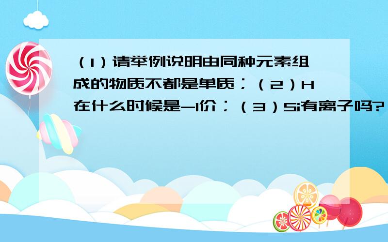 （1）请举例说明由同种元素组成的物质不都是单质；（2）H在什么时候是-1价；（3）Si有离子吗?（4）Na2CO3是碱,那为什么叫碳【酸】钠?