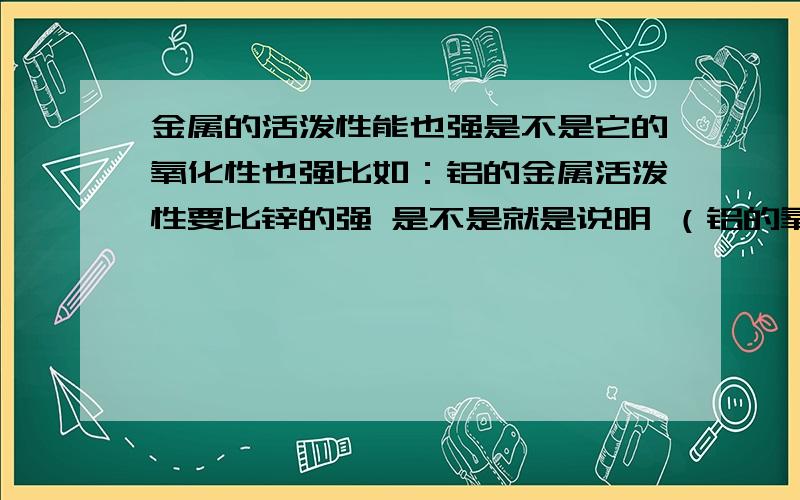 金属的活泼性能也强是不是它的氧化性也强比如：铝的金属活泼性要比锌的强 是不是就是说明 （铝的氧化性要比锌的强 越容易被氧化？）