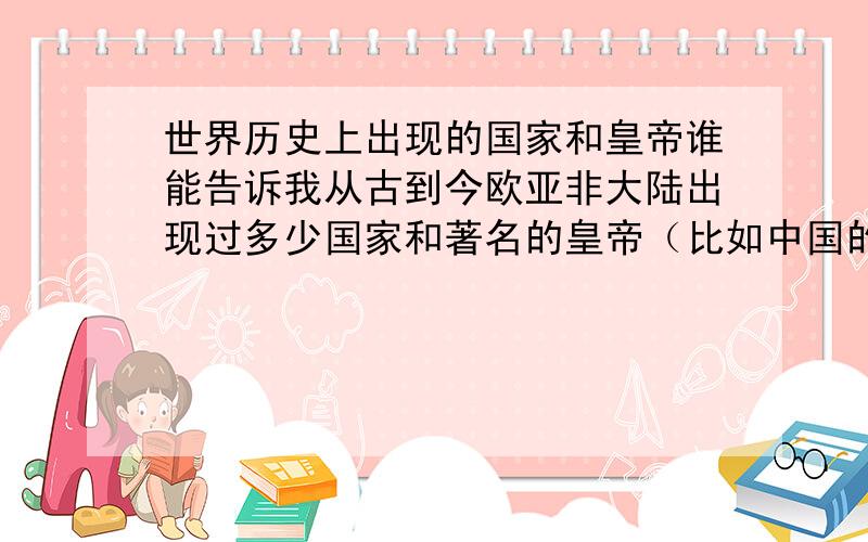 世界历史上出现的国家和皇帝谁能告诉我从古到今欧亚非大陆出现过多少国家和著名的皇帝（比如中国的黄帝、炎帝,西方的屋大维、亚历山大、凯撒等）,能否按时间和国家给我列出来,最好