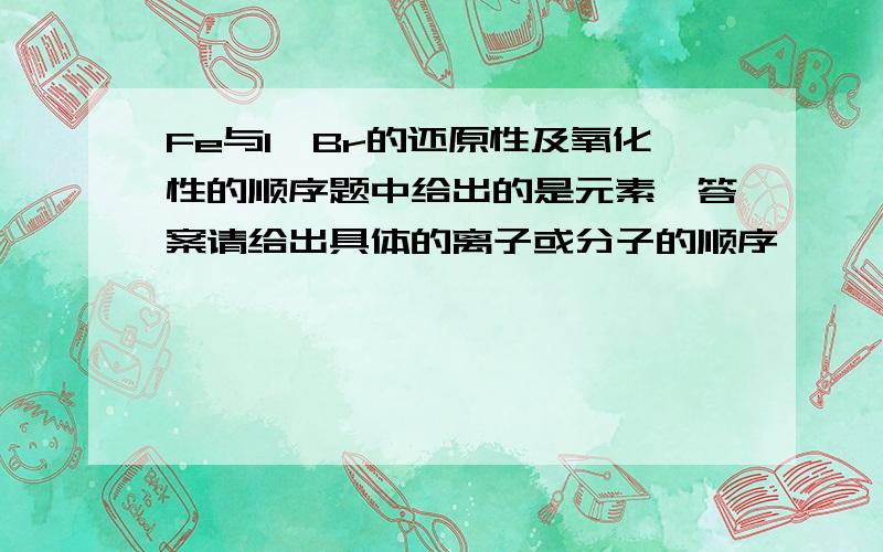 Fe与I,Br的还原性及氧化性的顺序题中给出的是元素,答案请给出具体的离子或分子的顺序