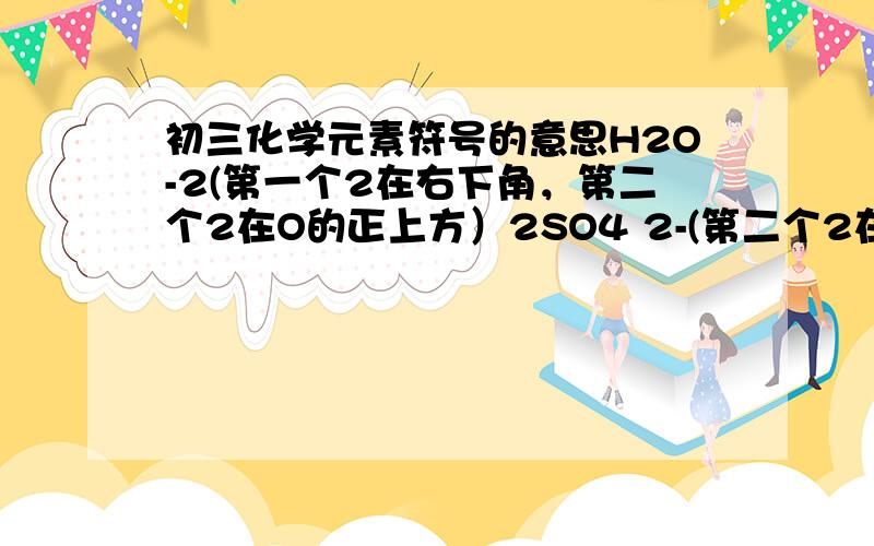 初三化学元素符号的意思H2O-2(第一个2在右下角，第二个2在O的正上方）2SO4 2-(第二个2在右上角）O2-（2在右上角）符号的意义！（具体一点像正价原子个数之类的）