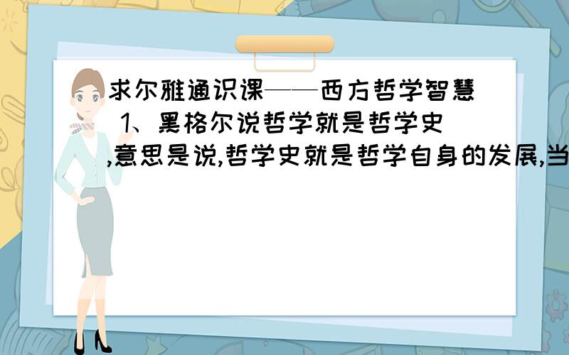 求尔雅通识课——西方哲学智慧 1、黑格尔说哲学就是哲学史,意思是说,哲学史就是哲学自身的发展,当哲学史发展成熟的时候,哲学就成熟了.( 20.0 分)是 否2 、 现在我们说哲学就是哲学史,主