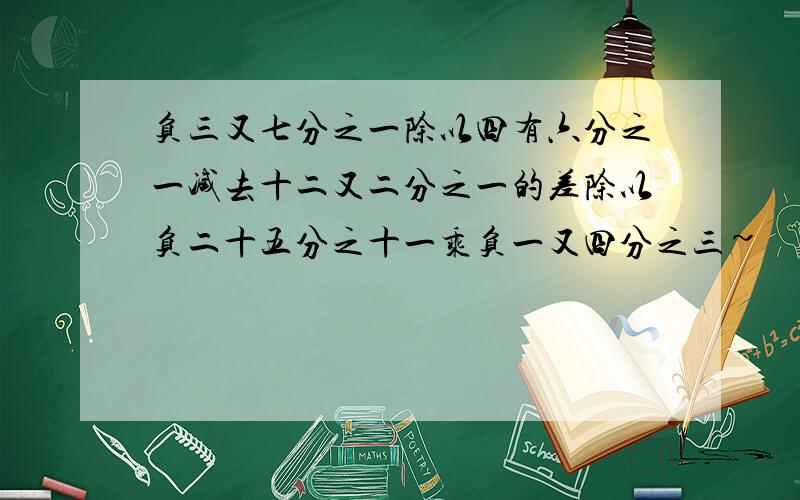 负三又七分之一除以四有六分之一减去十二又二分之一的差除以负二十五分之十一乘负一又四分之三~