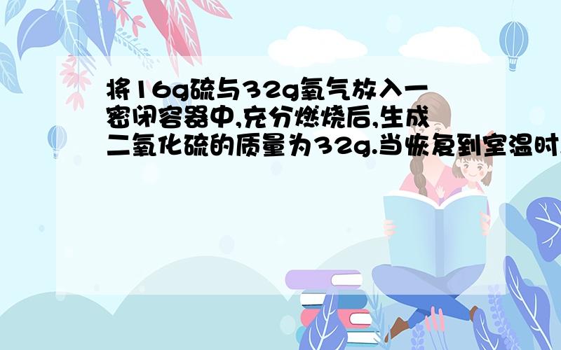 将16g硫与32g氧气放入一密闭容器中,充分燃烧后,生成二氧化硫的质量为32g.当恢复到室温时,容器中的压强将：不变.但是气体中不是多了硫吗?然后氧气又没有减少,压强为什么不是增大!