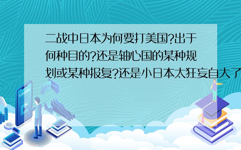 二战中日本为何要打美国?出于何种目的?还是轴心国的某种规划或某种报复?还是小日本太狂妄自大了?太贪婪了?