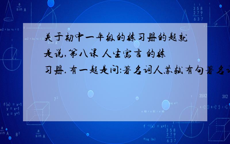 关于初中一年级的练习册的题就是说,第八课 人生寓言 的练习册.有一题是问：著名词人苏轼有句著名词句与白兔的患得患失的心态迥然不同,请写出这句话.急.