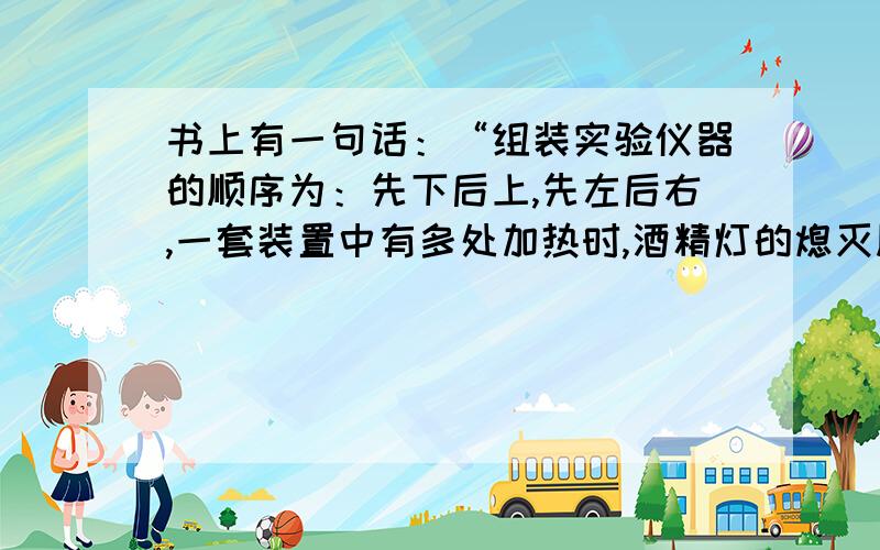 书上有一句话：“组装实验仪器的顺序为：先下后上,先左后右,一套装置中有多处加热时,酒精灯的熄灭顺序为 ：先点后熄”  【这是一定的吗?说说为什么 ,请举例】书上还有句话：“加热蒸