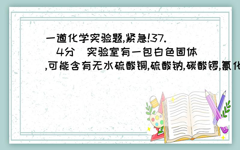 一道化学实验题,紧急!37.(4分)实验室有一包白色固体,可能含有无水硫酸铜,硫酸钠,碳酸锣,氯化钡,氯化钾中的一种或几种.现做如下实验:a.取少量白色固体加足量的水溶解,过滤得沉淀和无色溶