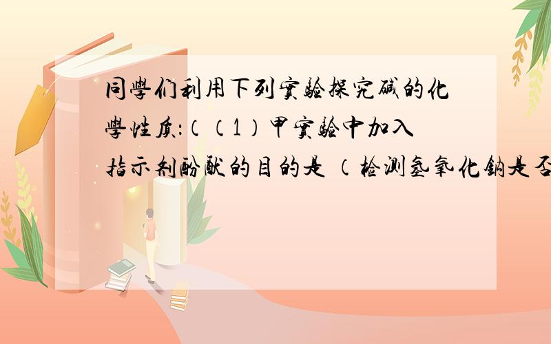 同学们利用下列实验探究碱的化学性质：（（1）甲实验中加入指示剂酚酞的目的是 （检测氢氧化钠是否完全反应）（2）乙实验中反应的化学方程式 2NaOH+CO2=Na2CO3+H2O （3）丙实验观察到的现