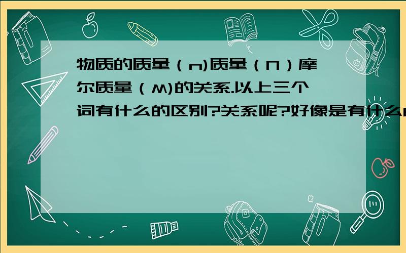 物质的质量（n)质量（N）摩尔质量（M)的关系.以上三个词有什么的区别?关系呢?好像是有什么6.02*10的二十三次方,还有H,O ,Na等质量,就像初中化学相对原子质量中1/12碳的质量来计算吗?请多多