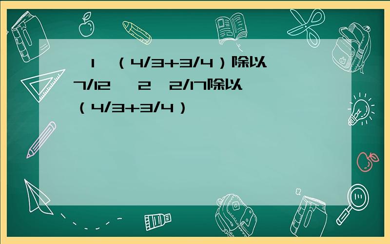 【1】（4/3+3/4）除以7/12 【2】2/17除以（4/3+3/4）