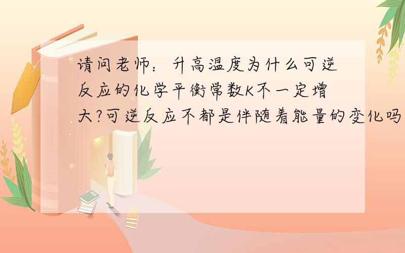 请问老师：升高温度为什么可逆反应的化学平衡常数K不一定增大?可逆反应不都是伴随着能量的变化吗?