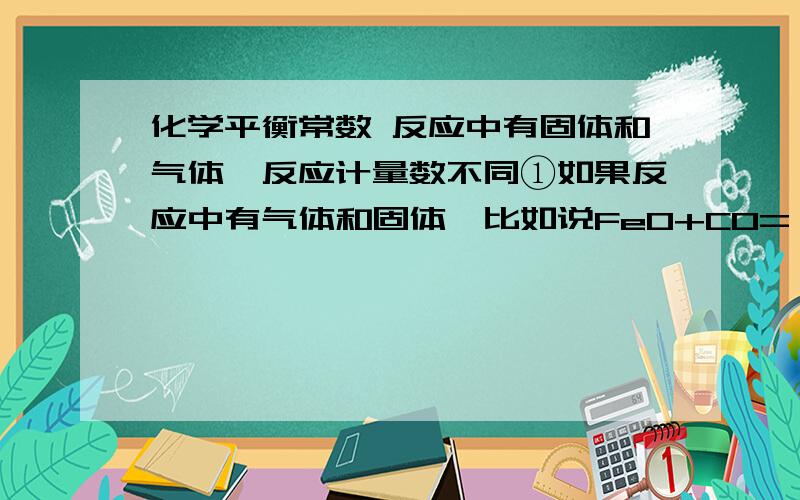 化学平衡常数 反应中有固体和气体,反应计量数不同①如果反应中有气体和固体,比如说FeO+CO=（可逆符号）Fe+CO2中K是不是 c(CO2)÷c(CO)?而不算固体的浓度?②如果反应化学式的计量数不同比如 N2+