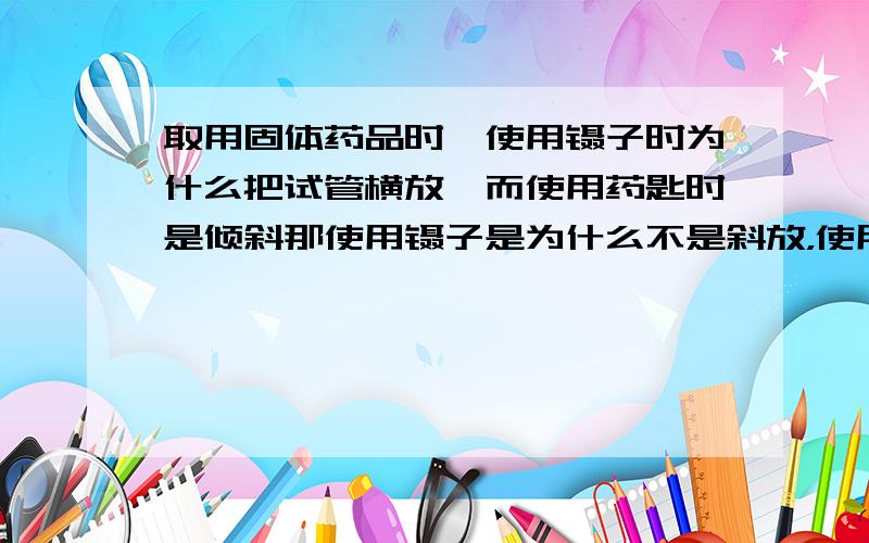 取用固体药品时,使用镊子时为什么把试管横放,而使用药匙时是倾斜那使用镊子是为什么不是斜放，使用药匙时为什么不是横放呢？