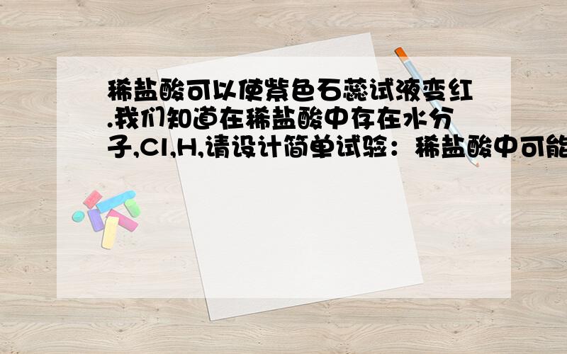 稀盐酸可以使紫色石蕊试液变红.我们知道在稀盐酸中存在水分子,Cl,H,请设计简单试验：稀盐酸中可能是哪种微粒使石蕊试液变红?写出试验步骤,现象与结论